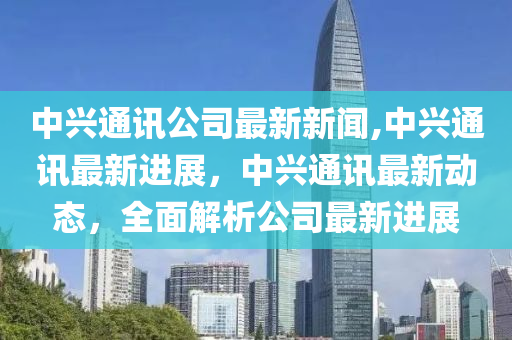 中兴通讯最新消息,中兴通讯最新消息全面解析